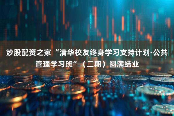 炒股配资之家 “清华校友终身学习支持计划·公共管理学习班”（二期）圆满结业