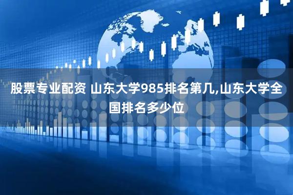 股票专业配资 山东大学985排名第几,山东大学全国排名多少位