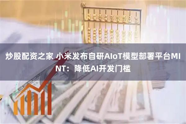 炒股配资之家 小米发布自研AIoT模型部署平台MINT：降低AI开发门槛