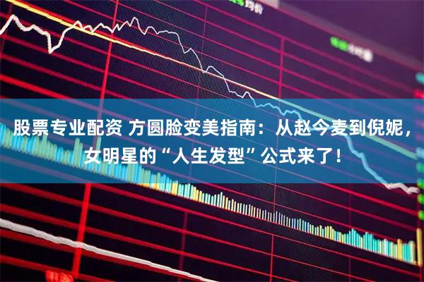 股票专业配资 方圆脸变美指南：从赵今麦到倪妮，女明星的“人生发型”公式来了！