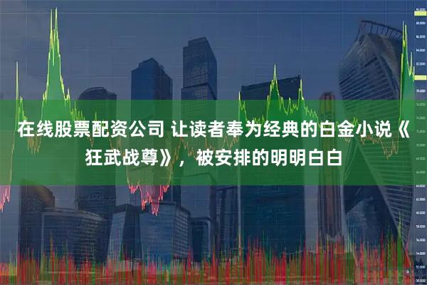 在线股票配资公司 让读者奉为经典的白金小说《狂武战尊》，被安排的明明白白