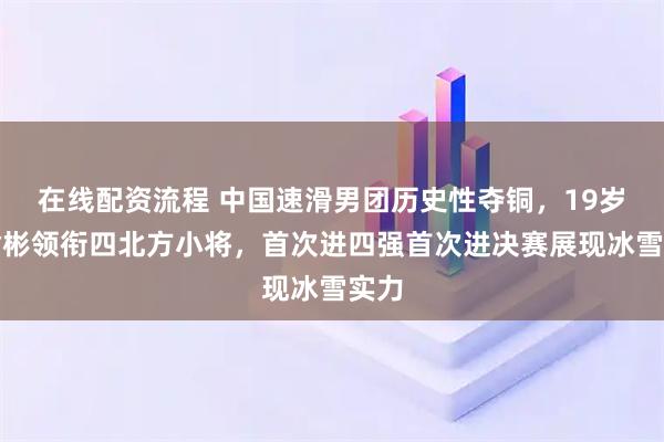 在线配资流程 中国速滑男团历史性夺铜，19岁刘瀚彬领衔四北方小将，首次进四强首次进决赛展现冰雪实力