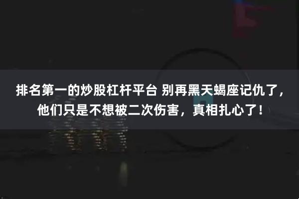 排名第一的炒股杠杆平台 别再黑天蝎座记仇了，他们只是不想被二次伤害，真相扎心了！