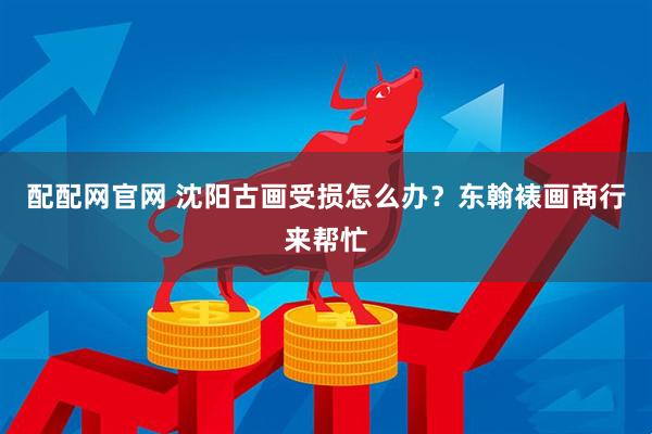 配配网官网 沈阳古画受损怎么办？东翰裱画商行来帮忙