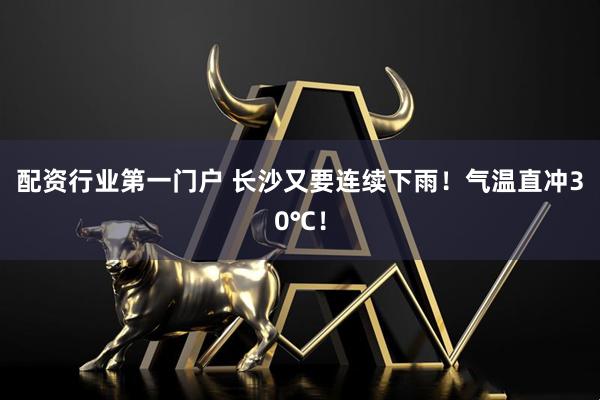 配资行业第一门户 长沙又要连续下雨!气温直冲30℃!