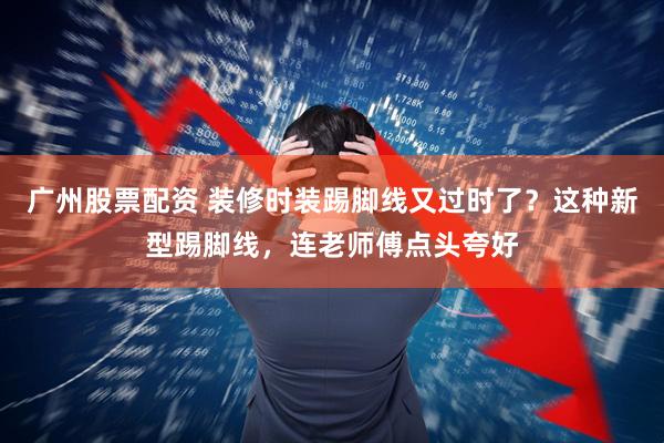 广州股票配资 装修时装踢脚线又过时了？这种新型踢脚线，连老师傅点头夸好