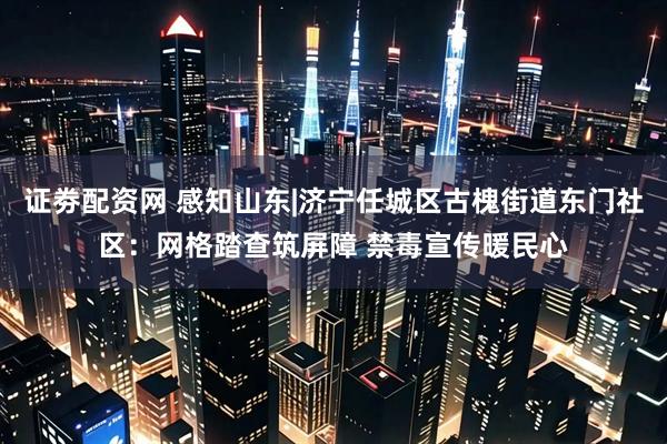 证劵配资网 感知山东|济宁任城区古槐街道东门社区：网格踏查筑屏障 禁毒宣传暖民心