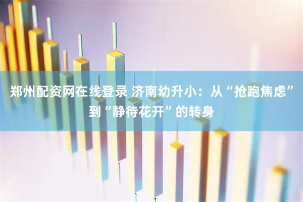 郑州配资网在线登录 济南幼升小：从“抢跑焦虑”到“静待花开”的转身