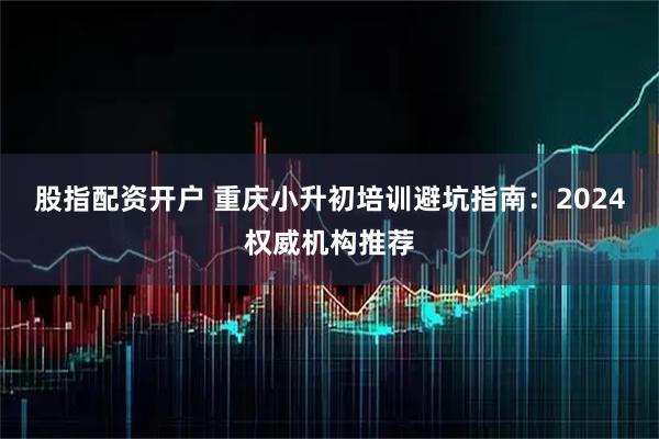 股指配资开户 重庆小升初培训避坑指南：2024权威机构推荐