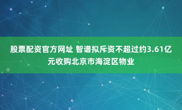 股票配资官方网址 智谱拟斥资不超过约3.61亿元收购北京市海淀区物业