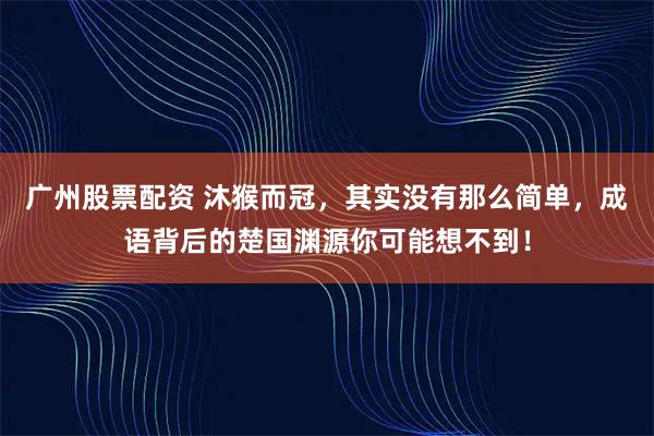广州股票配资 沐猴而冠，其实没有那么简单，成语背后的楚国渊源你可能想不到！