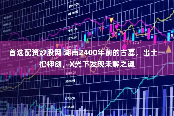 首选配资炒股网 湖南2400年前的古墓，出土一把神剑，X光下发现未解之谜