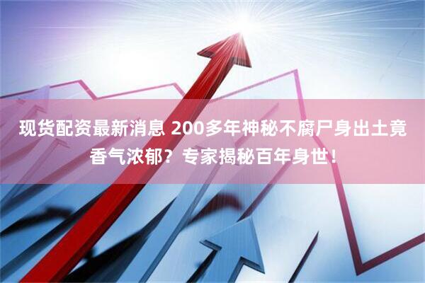 现货配资最新消息 200多年神秘不腐尸身出土竟香气浓郁？专家揭秘百年身世！