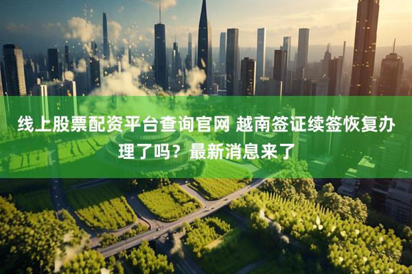 线上股票配资平台查询官网 越南签证续签恢复办理了吗？最新消息来了
