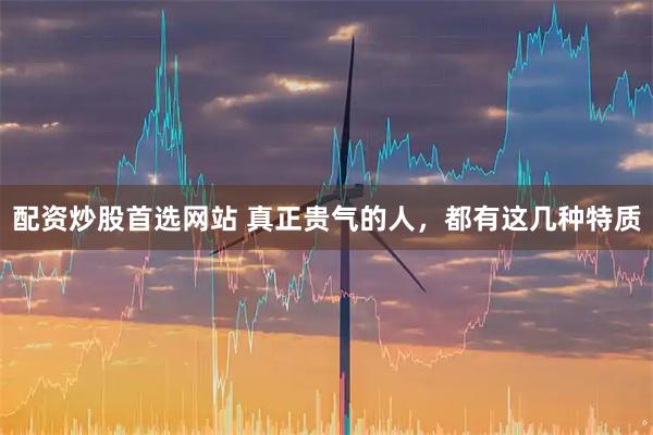 配资炒股首选网站 真正贵气的人，都有这几种特质