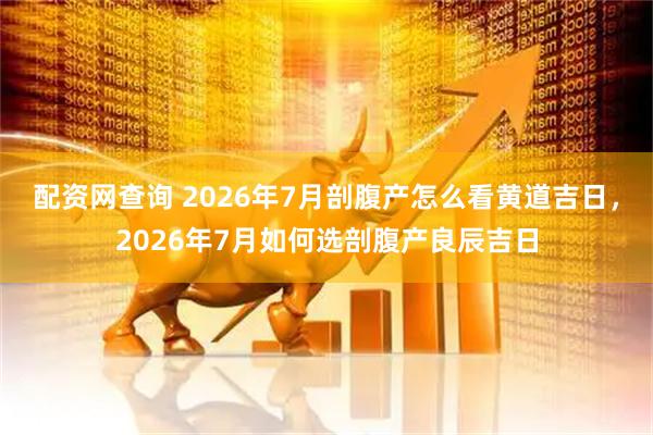 配资网查询 2026年7月剖腹产怎么看黄道吉日，2026年7月如何选剖腹产良辰吉日