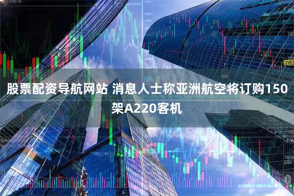 股票配资导航网站 消息人士称亚洲航空将订购150架A220客机