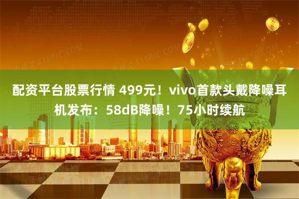 配资平台股票行情 499元！vivo首款头戴降噪耳机发布：58dB降噪！75小时续航