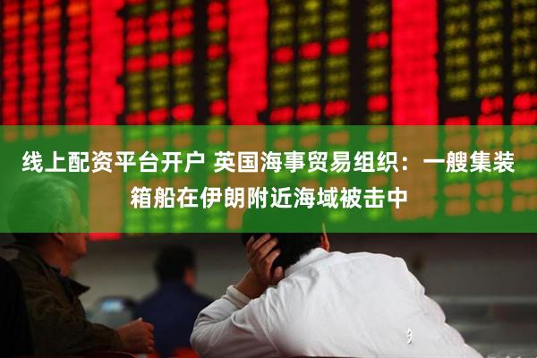 线上配资平台开户 英国海事贸易组织：一艘集装箱船在伊朗附近海域被击中