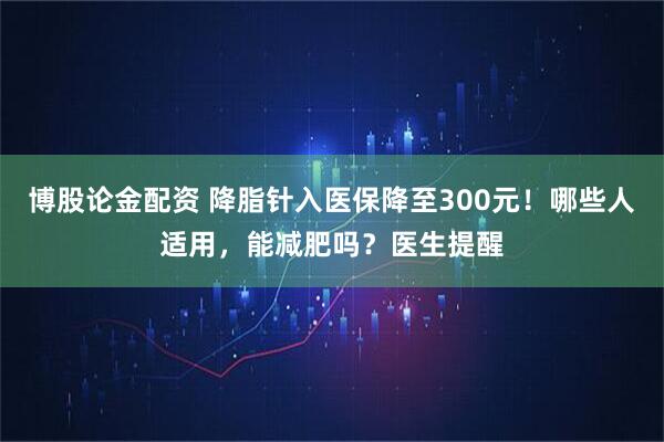 博股论金配资 降脂针入医保降至300元!哪些人适用,能减肥吗?医生提醒