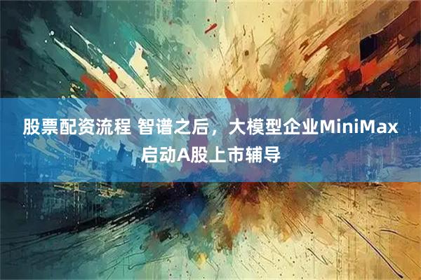 股票配资流程 智谱之后，大模型企业MiniMax启动A股上市辅导