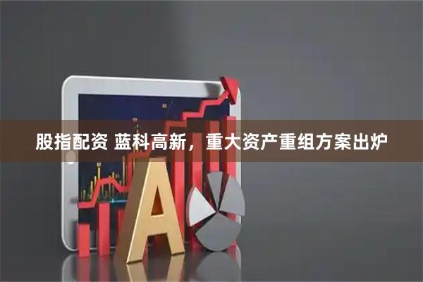 股指配资 蓝科高新，重大资产重组方案出炉