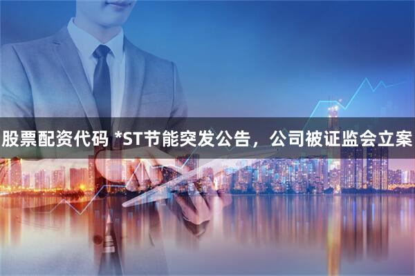 股票配资代码 *ST节能突发公告，公司被证监会立案