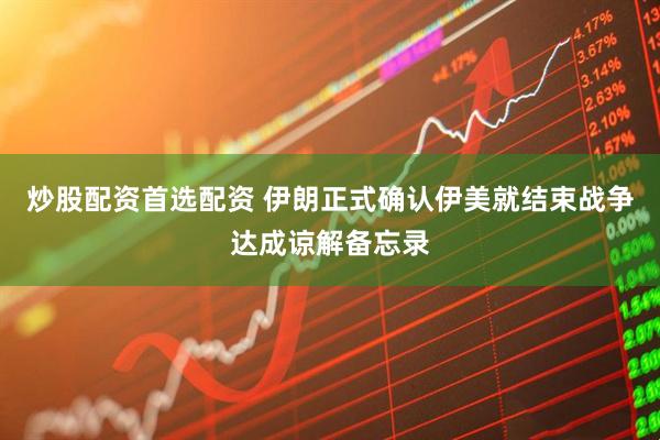 炒股配资首选配资 伊朗正式确认伊美就结束战争达成谅解备忘录