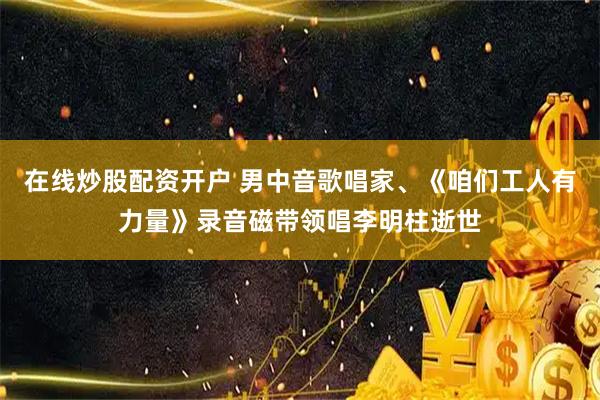 在线炒股配资开户 男中音歌唱家、《咱们工人有力量》录音磁带领唱李明柱逝世
