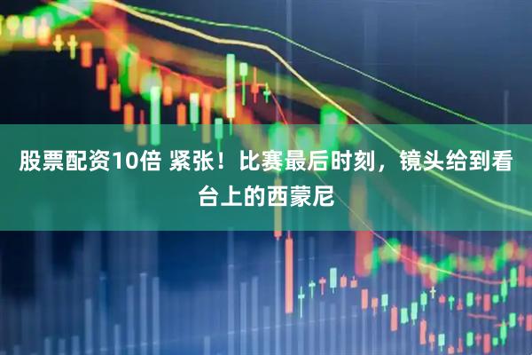 股票配资10倍 紧张！比赛最后时刻，镜头给到看台上的西蒙尼