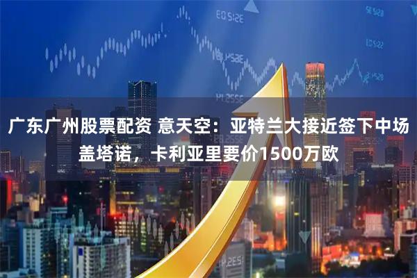 广东广州股票配资 意天空：亚特兰大接近签下中场盖塔诺，卡利亚里要价1500万欧