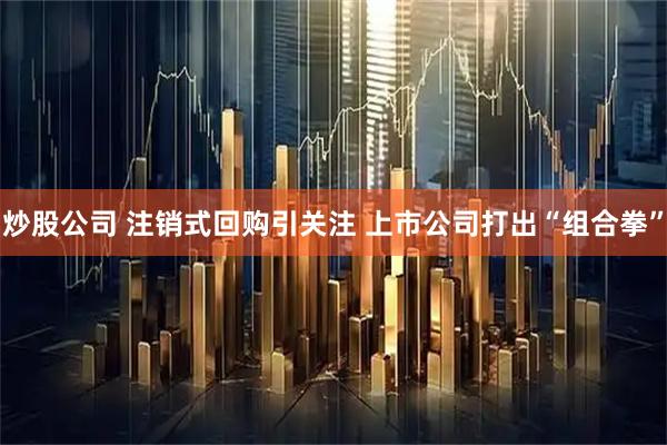 炒股公司 注销式回购引关注 上市公司打出“组合拳”